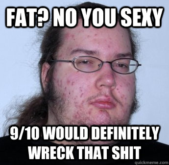 Fat? NO you sexy 9/10 would definitely wreck that shit  neckbeard