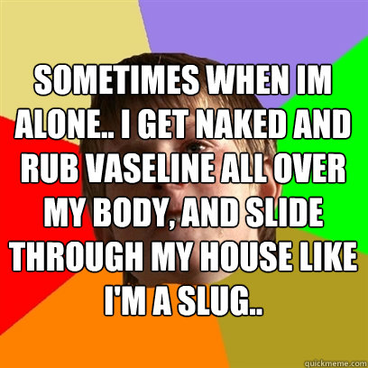 Sometimes when im alone.. I get naked and rub vaseline all over my body, and slide through my house like i'm a slug..  Angry School Boy