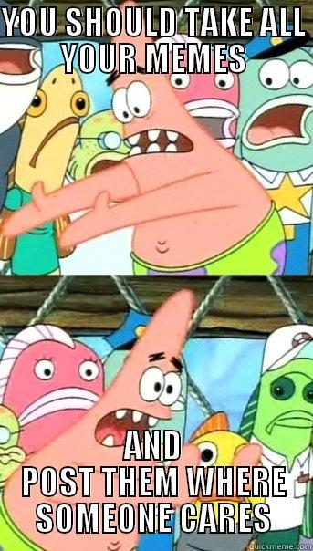 YOU SHOULD TAKE ALL YOUR MEMES AND POST THEM WHERE SOMEONE CARES Push it somewhere else Patrick