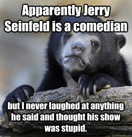 Apparently Jerry Seinfeld is a comedian but I never laughed at anything he said and thought his show was stupid.  Confession Bear