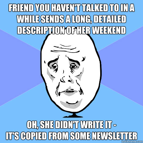 Friend you haven't talked to in a while sends a long, detailed description of her weekend Oh, she didn't write it -
it's copied from some newsletter  Okay Guy