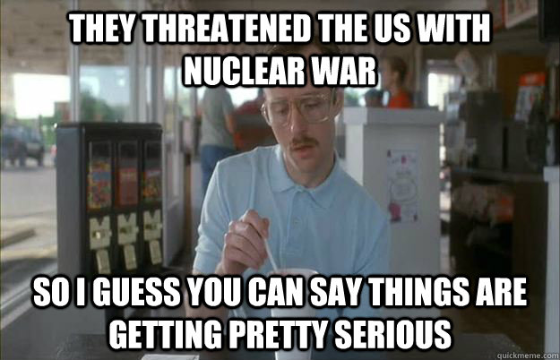 they threatened the us with nuclear war So I guess you can say things are getting pretty serious  Things are getting pretty serious