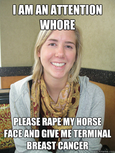 I AM AN ATTENTION WHORE PLEASE RAPE MY HORSE FACE AND GIVE ME TERMINAL BREAST CANCER - I AM AN ATTENTION WHORE PLEASE RAPE MY HORSE FACE AND GIVE ME TERMINAL BREAST CANCER  ALYSSA BEREZNAK