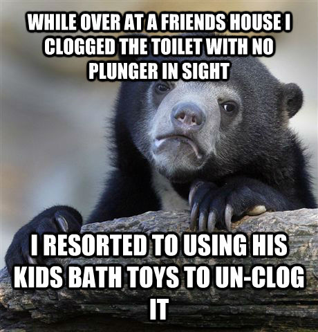 WHILE OVER AT A FRIENDS HOUSE I CLOGGED THE TOILET WITH NO PLUNGER IN SIGHT I RESORTED TO USING HIS KIDS BATH TOYS TO UN-CLOG IT  - WHILE OVER AT A FRIENDS HOUSE I CLOGGED THE TOILET WITH NO PLUNGER IN SIGHT I RESORTED TO USING HIS KIDS BATH TOYS TO UN-CLOG IT   Confession Bear