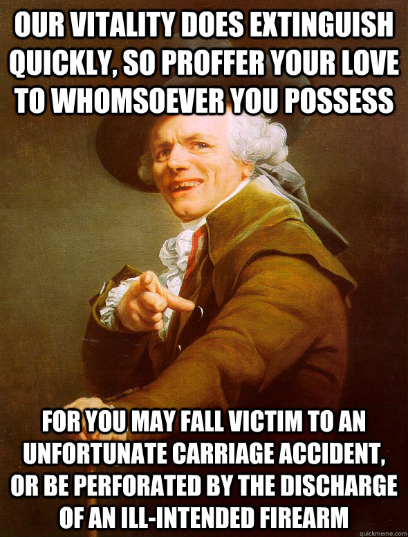 Our vitality does extinguish quickly, so proffer your love to whomsoever you possess for you may fall victim to an unfortunate carriage accident, or be perforated by the discharge of an ill-intended firearm - Our vitality does extinguish quickly, so proffer your love to whomsoever you possess for you may fall victim to an unfortunate carriage accident, or be perforated by the discharge of an ill-intended firearm  Joseph Ducreux