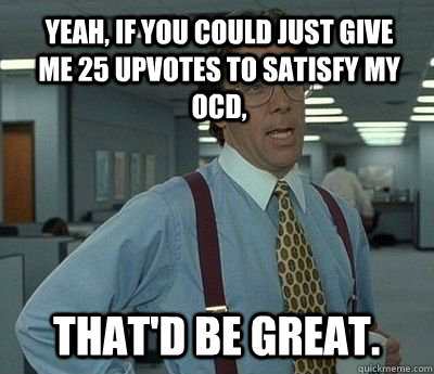 Yeah, if you could just give me 25 upvotes to satisfy my OCD, That'd be great.  Bill lumberg