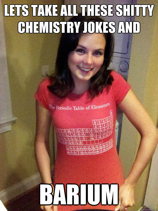Lets take all these shitty Chemistry jokes and Barium  Needy Reddit Girl