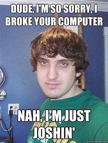 Dude, I'm so sorry, I broke your computer Nah, I'm just joshin'  