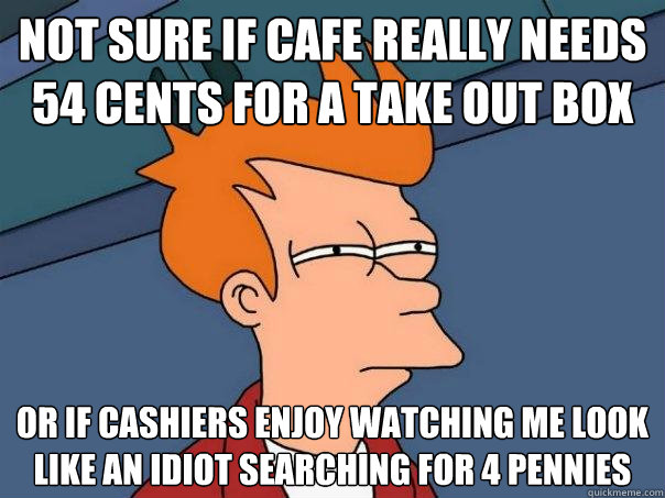 Not sure if cafe really needs 54 cents for a take out box or if cashiers enjoy watching me look like an idiot searching for 4 pennies   Futurama Fry