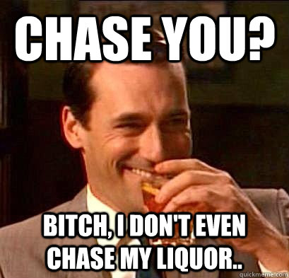 Chase you? Bitch, I don't even chase my liquor..  Laughing Don Draper