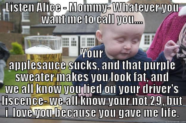  Drunk Confession - LISTEN ALICE - MOMMY- WHATEVER YOU WANT ME TO CALL YOU.... YOUR APPLESAUCE SUCKS, AND THAT PURPLE SWEATER MAKES YOU LOOK FAT, AND WE ALL KNOW YOU LIED ON YOUR DRIVER'S LISCENCE- WE ALL KNOW YOUR NOT 29, BUT I  LOVE YOU BECAUSE YOU GAVE ME LIFE. drunk baby