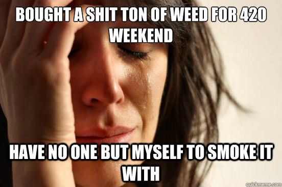 Bought a shit ton of weed for 420 weekend have no one but myself to smoke it with - Bought a shit ton of weed for 420 weekend have no one but myself to smoke it with  First World Problems