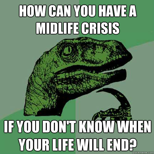 HOW CAN YOU HAVE A MIDLIFE CRISIS IF YOU DON'T KNOW WHEN YOUR LIFE WILL END?  Philosoraptor