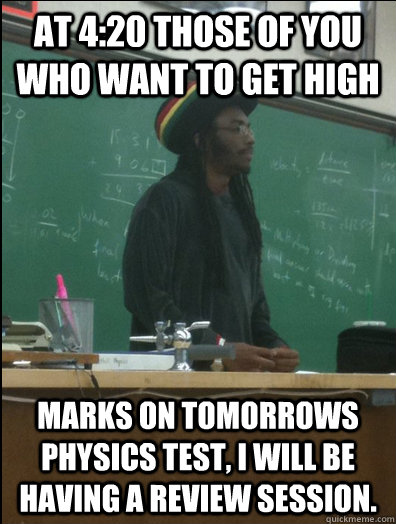 At 4:20 those of you who want to get high  marks on tomorrows physics test, I will be having a review session.   Rasta Science Teacher