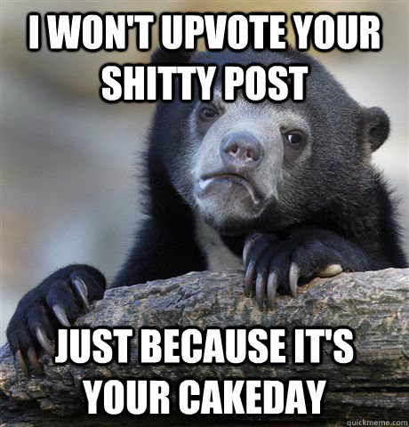 I won't upvote your shitty post Just because it's your cakeday  Confession Bear