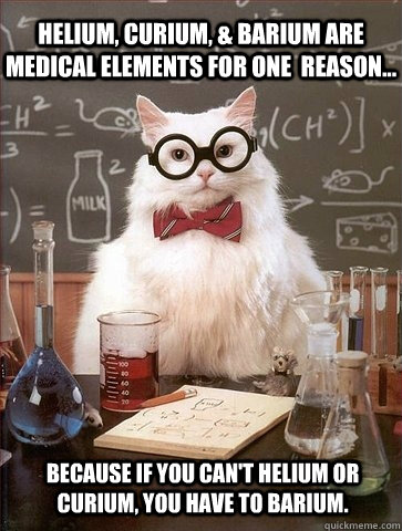 Helium, curium, & barium are medical elements for one  reason... Because if you can't helium or curium, you have to barium. - Helium, curium, & barium are medical elements for one  reason... Because if you can't helium or curium, you have to barium.  Chemistry Cat