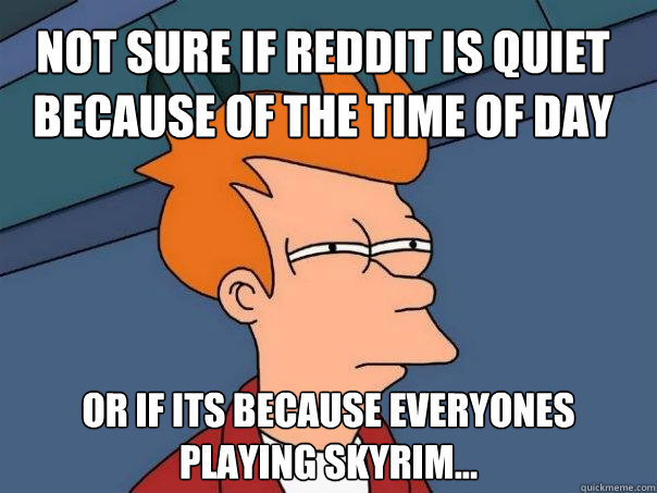 Not sure if Reddit is quiet because of the time of day Or if its because everyones playing Skyrim...  Futurama Fry