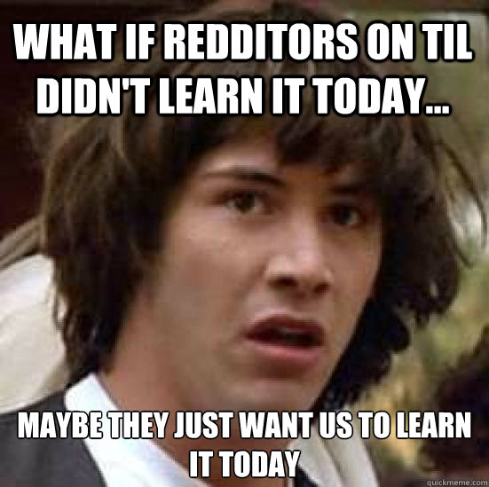 What if Redditors on TIL didn't learn it today... maybe they just want us to learn it today - What if Redditors on TIL didn't learn it today... maybe they just want us to learn it today  conspiracy keanu