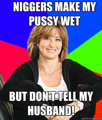 Niggers make my pussy wet But Don't tell my husband!  Sheltering Suburban Mom