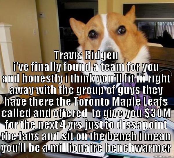  TRAVIS RIDGEN I'VE FINALLY FOUND A TEAM FOR YOU AND HONESTLY I THINK YOU'LL FIT IN RIGHT AWAY WITH THE GROUP OF GUYS THEY HAVE THERE THE TORONTO MAPLE LEAFS CALLED AND OFFERED  TO GIVE YOU $30M FOR THE NEXT 4 YRS JUST TO DISSAPOINT THE FANS AND SIT ON THE Lawyer Dog