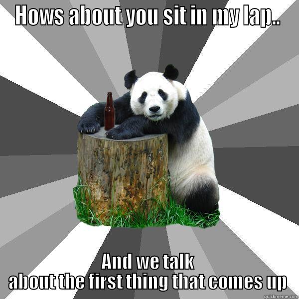 How about you sit in my lap... and we talk about the first thing that comes up - HOWS ABOUT YOU SIT IN MY LAP.. AND WE TALK ABOUT THE FIRST THING THAT COMES UP Pickup-Line Panda