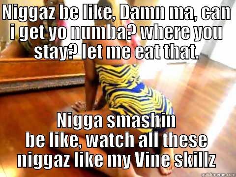 NIGGAZ BE LIKE, DAMN MA, CAN I GET YO NUMBA? WHERE YOU STAY? LET ME EAT THAT. NIGGA SMASHIN BE LIKE, WATCH ALL THESE NIGGAZ LIKE MY VINE SKILLZ Misc