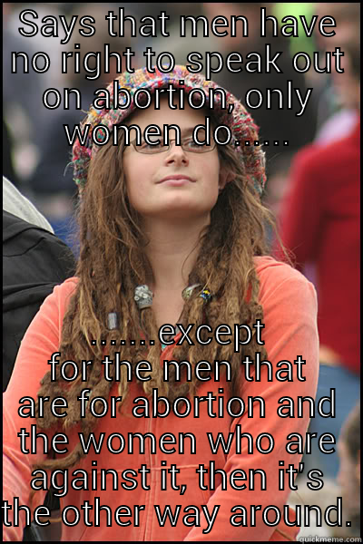 SAYS THAT MEN HAVE NO RIGHT TO SPEAK OUT ON ABORTION, ONLY WOMEN DO...... .......EXCEPT FOR THE MEN THAT ARE FOR ABORTION AND THE WOMEN WHO ARE AGAINST IT, THEN IT'S THE OTHER WAY AROUND. College Liberal