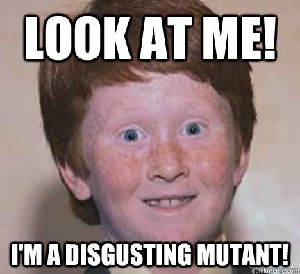 Look at me! I'm a disgusting mutant!  Over Confident Ginger
