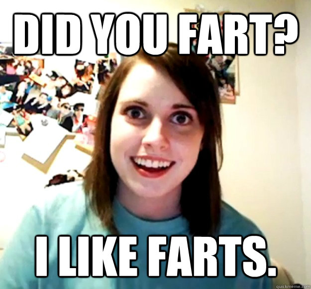 did you fart? i like farts.  Overly Attached Girlfriend