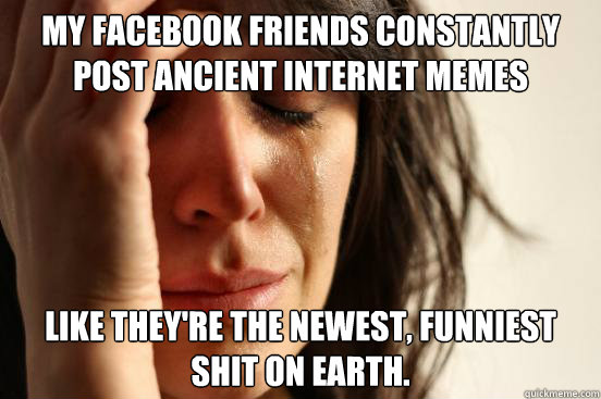 my facebook friends constantly post ancient internet memes like they're the newest, funniest shit on earth.  First World Problems