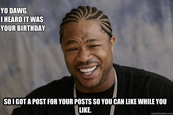 Yo Dawg,
I heard it was your birthday So I got a post for your posts so you can like while you like.   YO DAWG