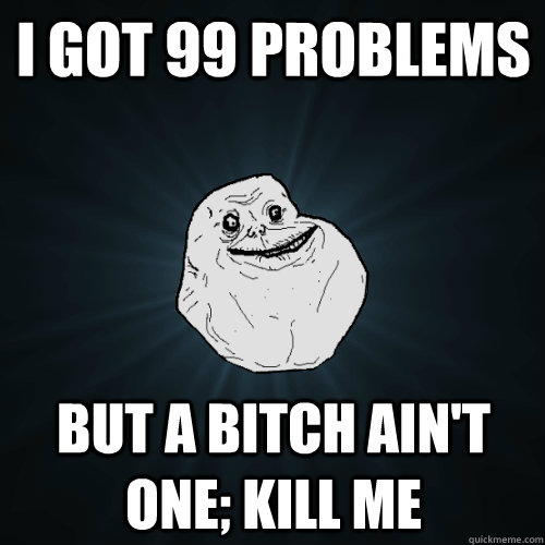 I got 99 problems but a bitch ain't one; Kill me  Forever Alone