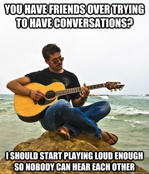 You have friends over trying to have conversations? I should start playing loud enough so nobody can hear each other  Douchebag Guitarist