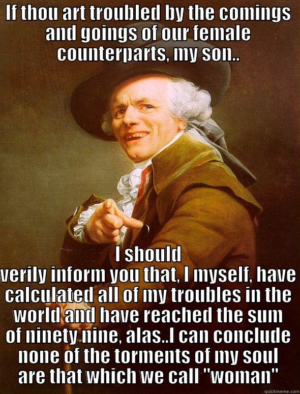 IF THOU ART TROUBLED BY THE COMINGS AND GOINGS OF OUR FEMALE COUNTERPARTS, MY SON.. I SHOULD VERILY INFORM YOU THAT, I MYSELF, HAVE CALCULATED ALL OF MY TROUBLES IN THE WORLD AND HAVE REACHED THE SUM OF NINETY NINE, ALAS..I CAN CONCLUDE NONE OF THE TORMENTS OF MY SOUL ARE THAT WHICH WE CALL 