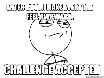 ENTER ROOM. MAKE EVERYONE FEEL AWKWARD. Challenge Accepted  Challenge Accepted