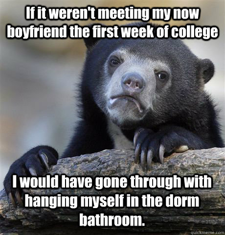 If it weren't meeting my now boyfriend the first week of college I would have gone through with hanging myself in the dorm bathroom.  Confession Bear