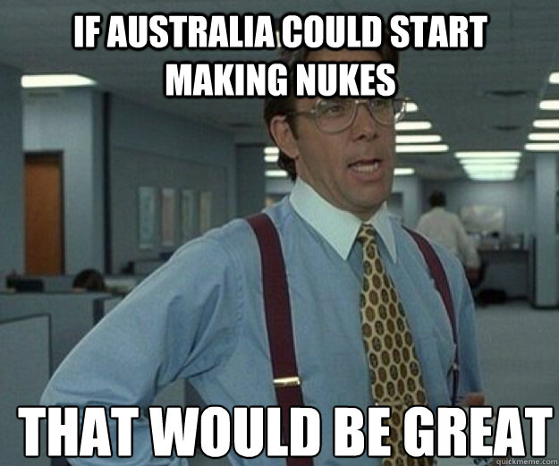 IF Australia could start making nukes THAT WOULD BE GREAT  that would be great