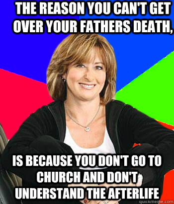 The reason you can't get over your fathers death,  Is because you don't go to church and don't understand the afterlife   Sheltering Suburban Mom