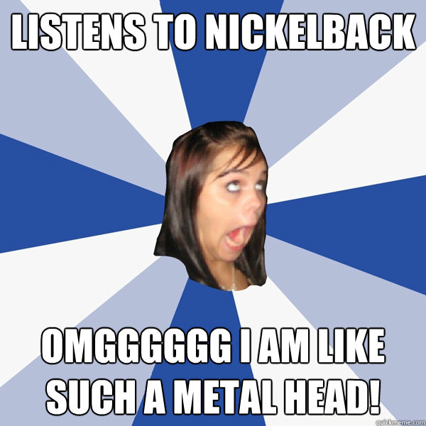 listens to nickelback omgggggg i am like such a metal head!  Annoying Facebook Girl