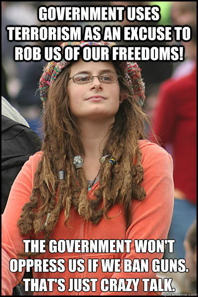 GOVERNMENT USES TERRORISM AS AN EXCUSE TO ROB US OF OUR FREEDOMS! THE GOVERNMENT WON'T OPPRESS US IF WE BAN GUNS. THAT'S JUST CRAZY talk.  College Liberal