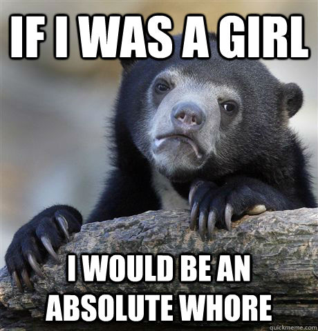 If I was a girl I would be an absolute whore  Confession Bear