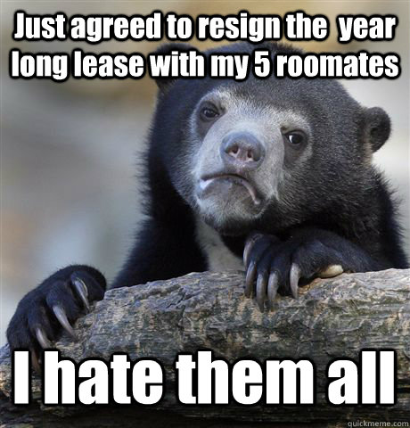 Just agreed to resign the  year long lease with my 5 roomates I hate them all  Confession Bear