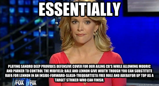 Essentially playing sandro deep provides defensive cover for our ailing CB's while allowing Modric and parker to control the midfield; bale and lennon give width though you can substitute Rafa for lennon in an inside-forward-slash-trequartista free role a  essentially megyn kelly