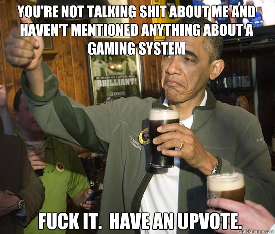 You're not talking shit about me and haven't mentioned anything about a gaming system Fuck it.  Have an upvote.  Upvoting Obama