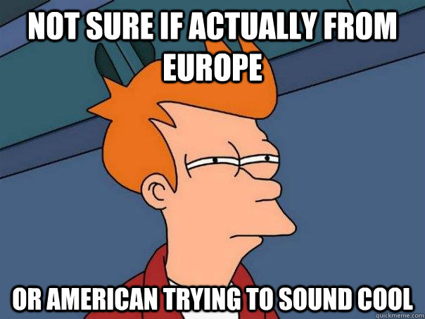 Not sure if actually from Europe Or American trying to sound cool  Futurama Fry