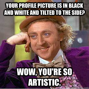 Your profile picture is in black and white and tilted to the side? Wow, you're so artistic.  Condescending Wonka