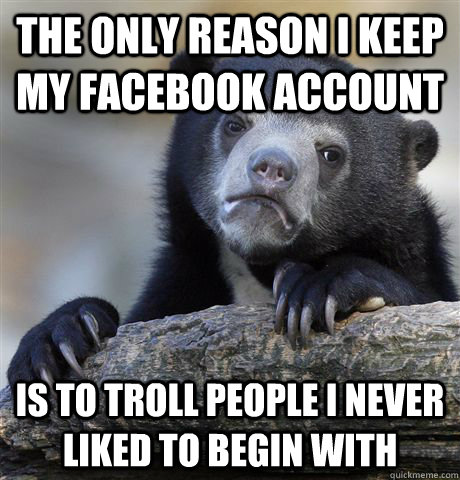 The only reason I keep my facebook account is to troll people I never  liked to begin with - The only reason I keep my facebook account is to troll people I never  liked to begin with  Confession Bear