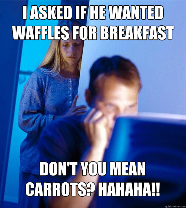 I asked if he wanted waffles for breakfast DON'T YOU MEAN CARROTS? HAHAHA!!  Redditors Wife