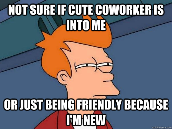 Not sure if cute coworker is into me or just being friendly because I'm new - Not sure if cute coworker is into me or just being friendly because I'm new  Not sure Fry