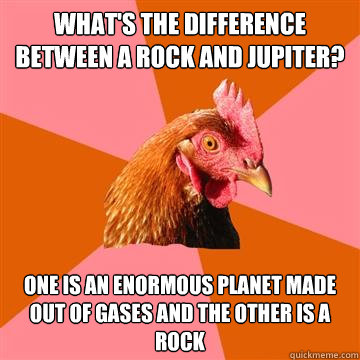 What's the difference between a rock and jupiter? One is an enormous planet made out of gases and the other is a rock  Anti-Joke Chicken